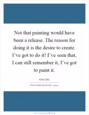 Not that painting would have been a release. The reason for doing it is the desire to create. I’ve got to do it! I’ve seen that, I can still remember it, I’ve got to paint it Picture Quote #1