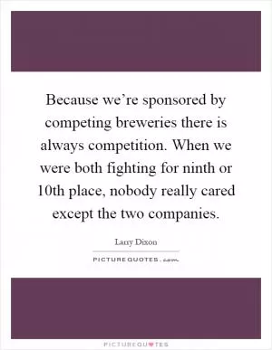 Because we’re sponsored by competing breweries there is always competition. When we were both fighting for ninth or 10th place, nobody really cared except the two companies Picture Quote #1