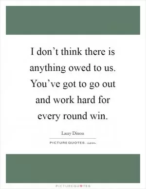 I don’t think there is anything owed to us. You’ve got to go out and work hard for every round win Picture Quote #1