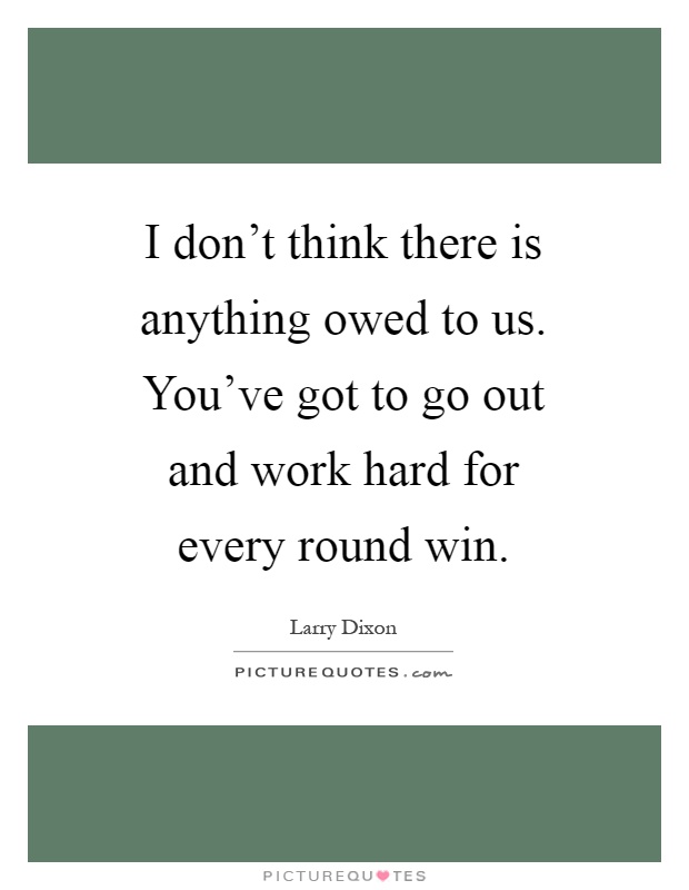 I don't think there is anything owed to us. You've got to go out and work hard for every round win Picture Quote #1