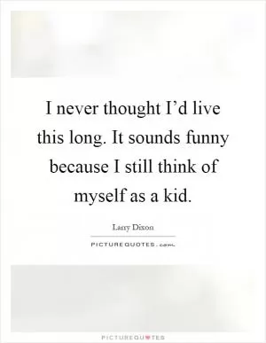 I never thought I’d live this long. It sounds funny because I still think of myself as a kid Picture Quote #1