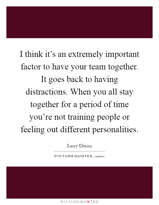 I think it's an extremely important factor to have your team together. It goes back to having distractions. When you all stay together for a period of time you're not training people or feeling out different personalities Picture Quote #1