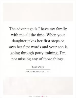 The advantage is I have my family with me all the time. When your daughter takes her first steps or says her first words and your son is going through potty training, I’m not missing any of those things Picture Quote #1