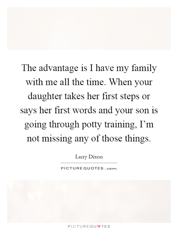 The advantage is I have my family with me all the time. When your daughter takes her first steps or says her first words and your son is going through potty training, I'm not missing any of those things Picture Quote #1