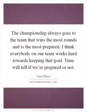 The championship always goes to the team that wins the most rounds and is the most prepared. I think everybody on our team works hard towards keeping that goal. Time will tell if we’re prepared or not Picture Quote #1