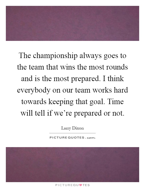 The championship always goes to the team that wins the most rounds and is the most prepared. I think everybody on our team works hard towards keeping that goal. Time will tell if we're prepared or not Picture Quote #1