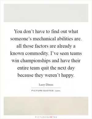 You don’t have to find out what someone’s mechanical abilities are. all those factors are already a known commodity. I’ve seen teams win championships and have their entire team quit the next day because they weren’t happy Picture Quote #1