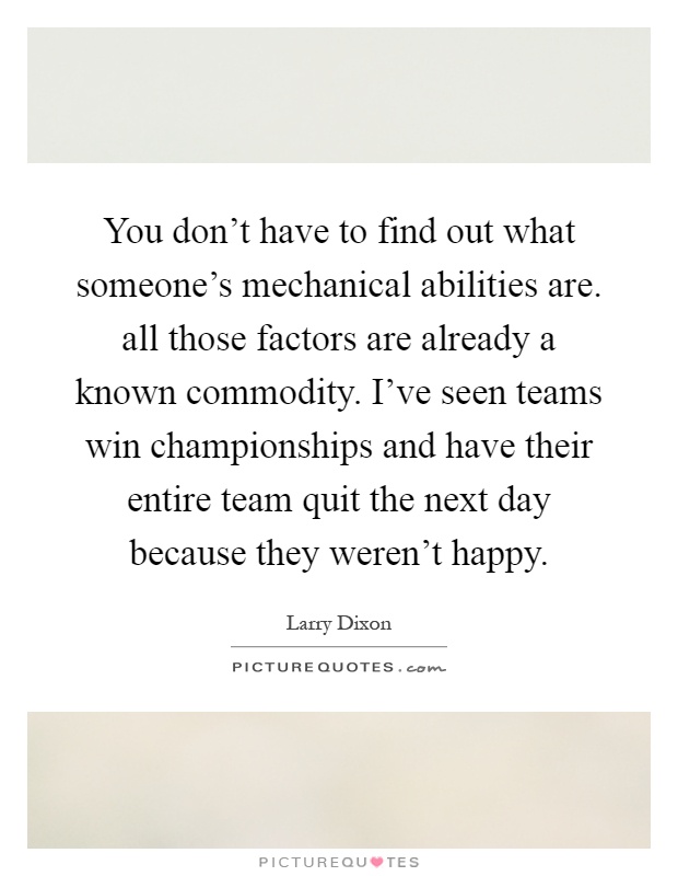 You don't have to find out what someone's mechanical abilities are. all those factors are already a known commodity. I've seen teams win championships and have their entire team quit the next day because they weren't happy Picture Quote #1