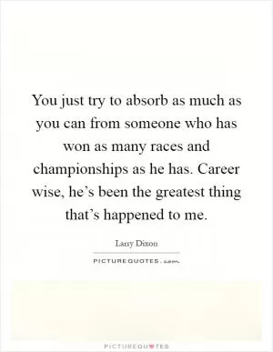 You just try to absorb as much as you can from someone who has won as many races and championships as he has. Career wise, he’s been the greatest thing that’s happened to me Picture Quote #1