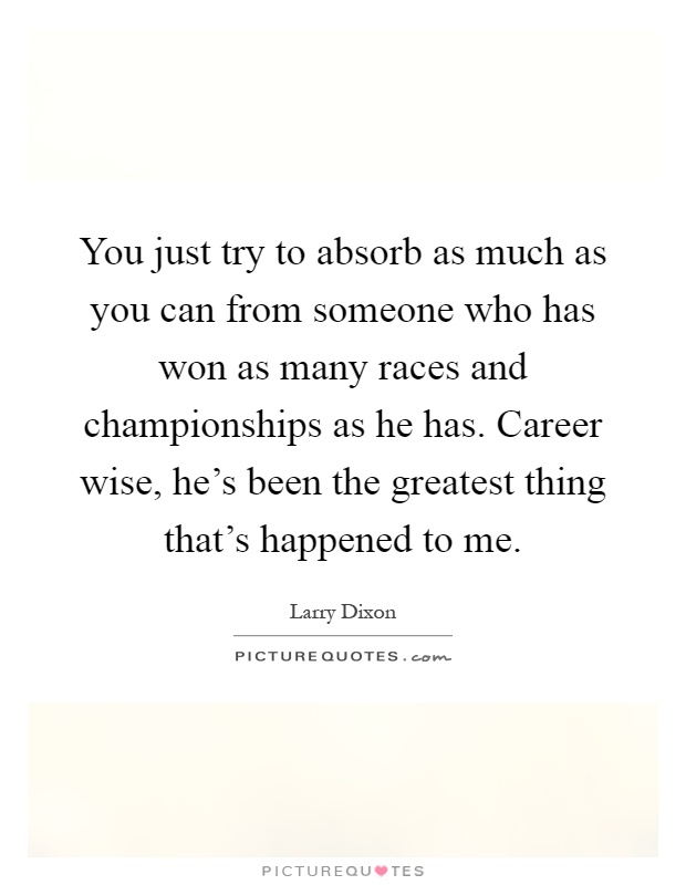 You just try to absorb as much as you can from someone who has won as many races and championships as he has. Career wise, he's been the greatest thing that's happened to me Picture Quote #1
