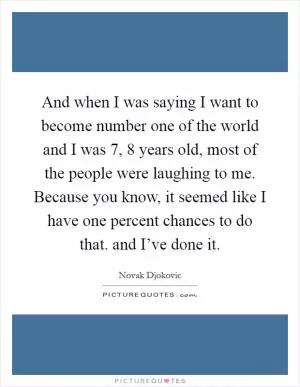 And when I was saying I want to become number one of the world and I was 7, 8 years old, most of the people were laughing to me. Because you know, it seemed like I have one percent chances to do that. and I’ve done it Picture Quote #1