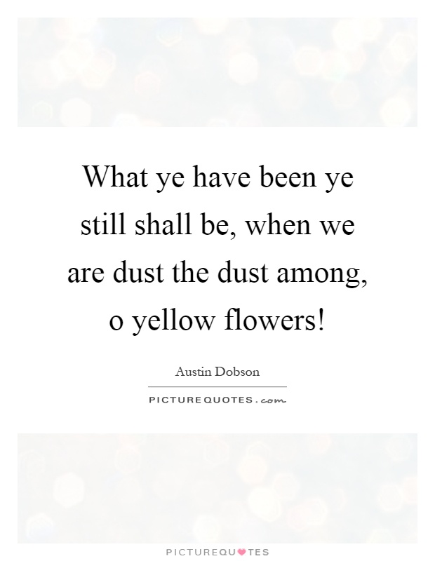 What ye have been ye still shall be, when we are dust the dust among, o yellow flowers! Picture Quote #1