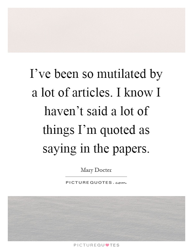 I've been so mutilated by a lot of articles. I know I haven't said a lot of things I'm quoted as saying in the papers Picture Quote #1