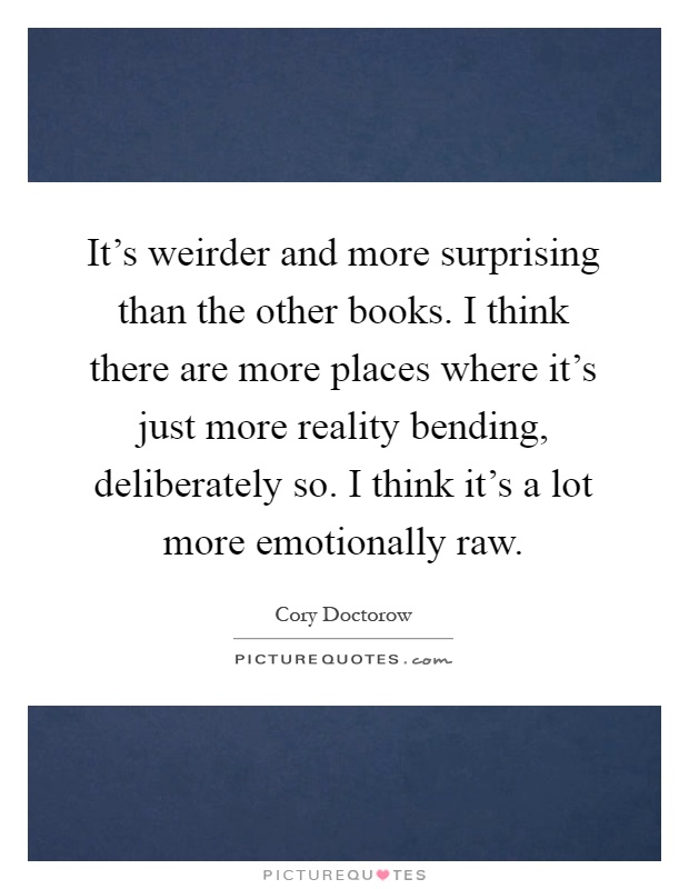 It's weirder and more surprising than the other books. I think there are more places where it's just more reality bending, deliberately so. I think it's a lot more emotionally raw Picture Quote #1