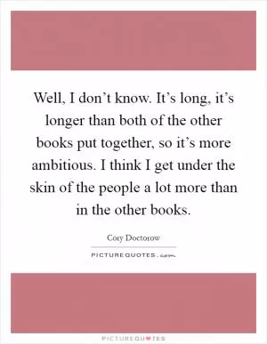 Well, I don’t know. It’s long, it’s longer than both of the other books put together, so it’s more ambitious. I think I get under the skin of the people a lot more than in the other books Picture Quote #1