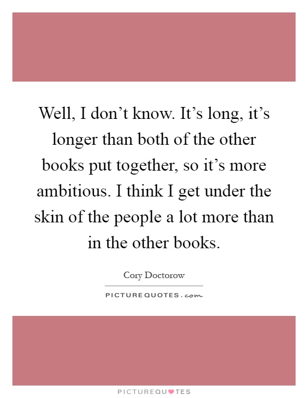 Well, I don't know. It's long, it's longer than both of the other books put together, so it's more ambitious. I think I get under the skin of the people a lot more than in the other books Picture Quote #1