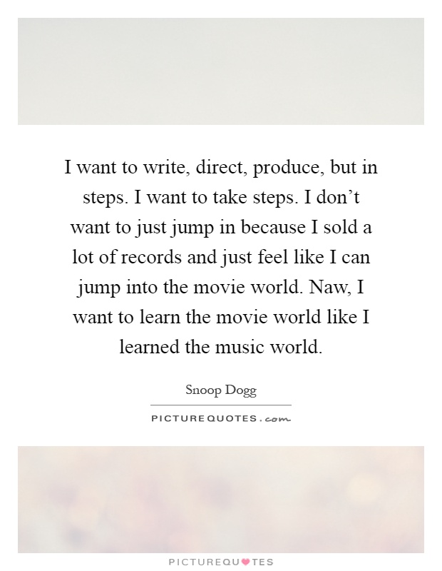 I want to write, direct, produce, but in steps. I want to take steps. I don't want to just jump in because I sold a lot of records and just feel like I can jump into the movie world. Naw, I want to learn the movie world like I learned the music world Picture Quote #1