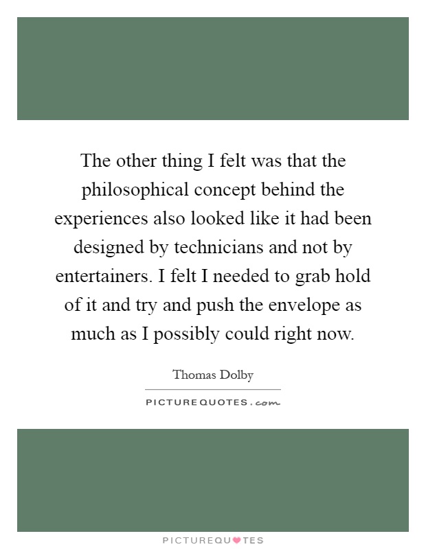 The other thing I felt was that the philosophical concept behind the experiences also looked like it had been designed by technicians and not by entertainers. I felt I needed to grab hold of it and try and push the envelope as much as I possibly could right now Picture Quote #1