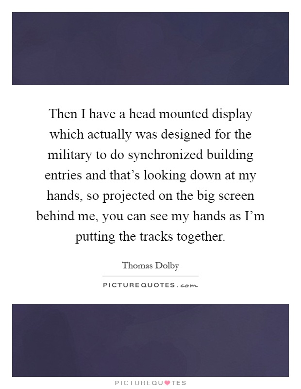 Then I have a head mounted display which actually was designed for the military to do synchronized building entries and that's looking down at my hands, so projected on the big screen behind me, you can see my hands as I'm putting the tracks together Picture Quote #1