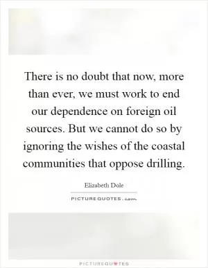 There is no doubt that now, more than ever, we must work to end our dependence on foreign oil sources. But we cannot do so by ignoring the wishes of the coastal communities that oppose drilling Picture Quote #1