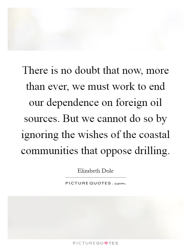 There is no doubt that now, more than ever, we must work to end our dependence on foreign oil sources. But we cannot do so by ignoring the wishes of the coastal communities that oppose drilling Picture Quote #1