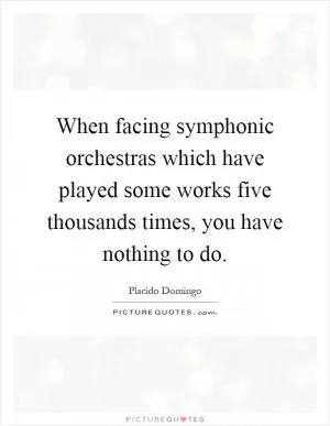 When facing symphonic orchestras which have played some works five thousands times, you have nothing to do Picture Quote #1