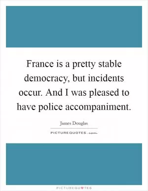 France is a pretty stable democracy, but incidents occur. And I was pleased to have police accompaniment Picture Quote #1