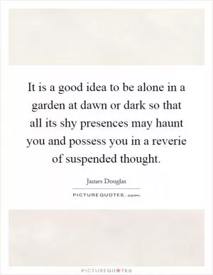 It is a good idea to be alone in a garden at dawn or dark so that all its shy presences may haunt you and possess you in a reverie of suspended thought Picture Quote #1