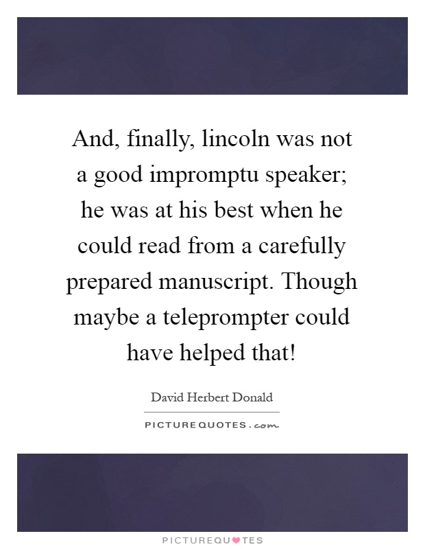 And, finally, lincoln was not a good impromptu speaker; he was at his best when he could read from a carefully prepared manuscript. Though maybe a teleprompter could have helped that! Picture Quote #1