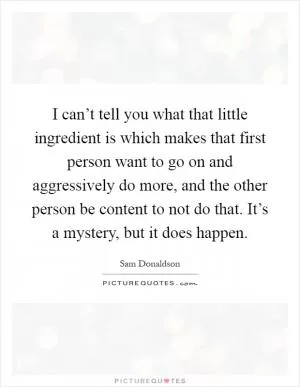 I can’t tell you what that little ingredient is which makes that first person want to go on and aggressively do more, and the other person be content to not do that. It’s a mystery, but it does happen Picture Quote #1