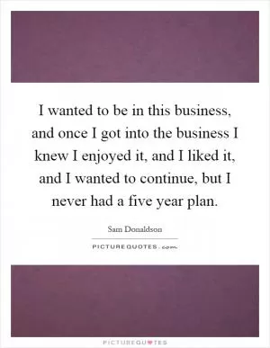 I wanted to be in this business, and once I got into the business I knew I enjoyed it, and I liked it, and I wanted to continue, but I never had a five year plan Picture Quote #1