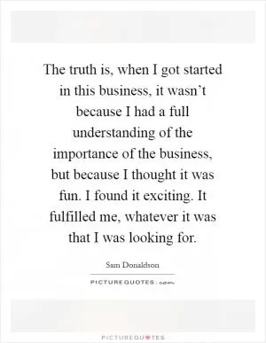 The truth is, when I got started in this business, it wasn’t because I had a full understanding of the importance of the business, but because I thought it was fun. I found it exciting. It fulfilled me, whatever it was that I was looking for Picture Quote #1