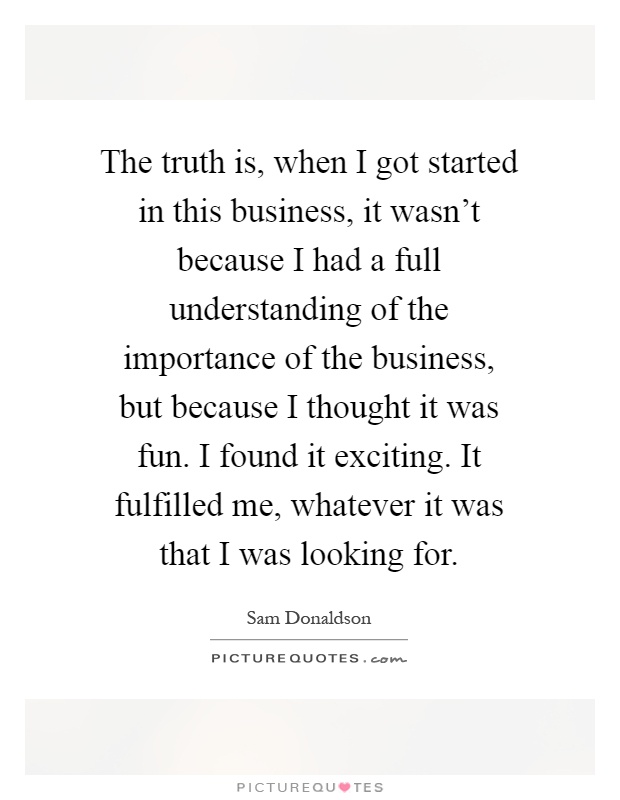 The truth is, when I got started in this business, it wasn't because I had a full understanding of the importance of the business, but because I thought it was fun. I found it exciting. It fulfilled me, whatever it was that I was looking for Picture Quote #1