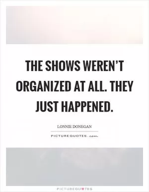 The shows weren’t organized at all. They just happened Picture Quote #1