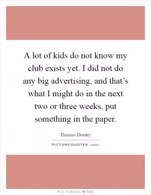 A lot of kids do not know my club exists yet. I did not do any big advertising, and that’s what I might do in the next two or three weeks, put something in the paper Picture Quote #1