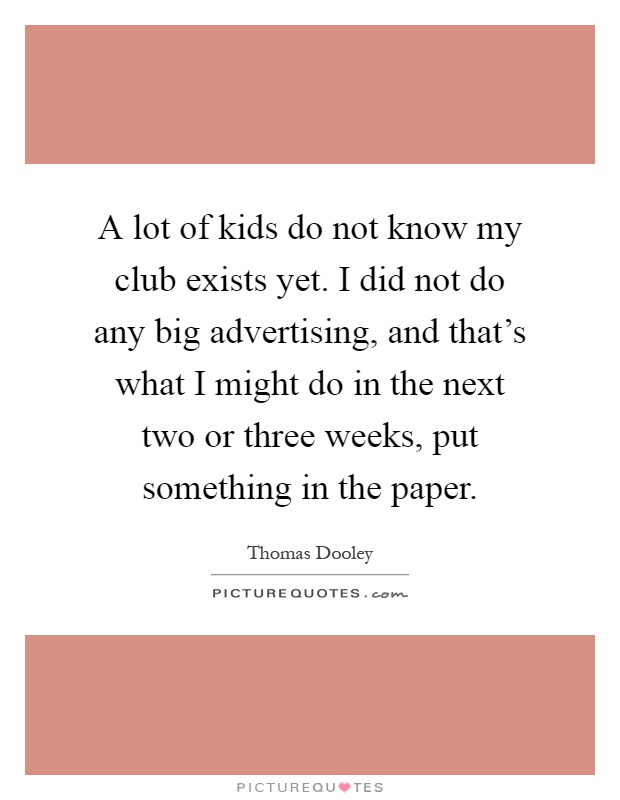 A lot of kids do not know my club exists yet. I did not do any big advertising, and that's what I might do in the next two or three weeks, put something in the paper Picture Quote #1