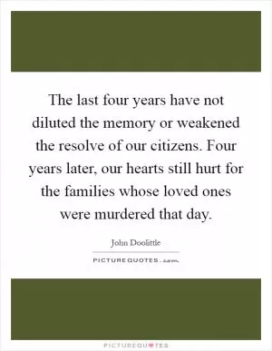 The last four years have not diluted the memory or weakened the resolve of our citizens. Four years later, our hearts still hurt for the families whose loved ones were murdered that day Picture Quote #1