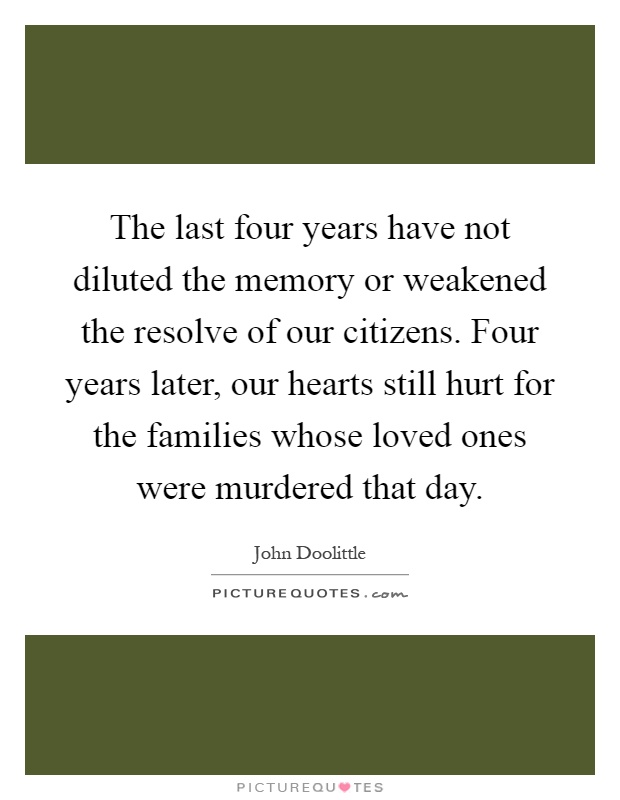 The last four years have not diluted the memory or weakened the resolve of our citizens. Four years later, our hearts still hurt for the families whose loved ones were murdered that day Picture Quote #1