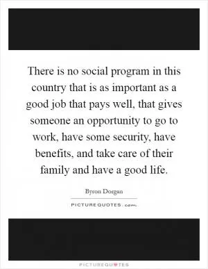 There is no social program in this country that is as important as a good job that pays well, that gives someone an opportunity to go to work, have some security, have benefits, and take care of their family and have a good life Picture Quote #1