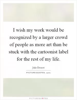 I wish my work would be recognized by a larger crowd of people as more art than be stuck with the cartoonist label for the rest of my life Picture Quote #1