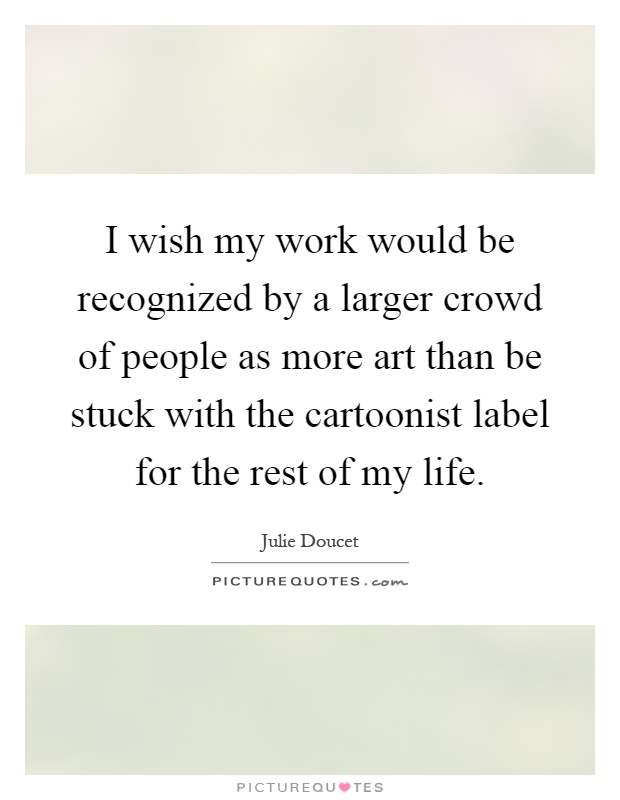 I wish my work would be recognized by a larger crowd of people as more art than be stuck with the cartoonist label for the rest of my life Picture Quote #1