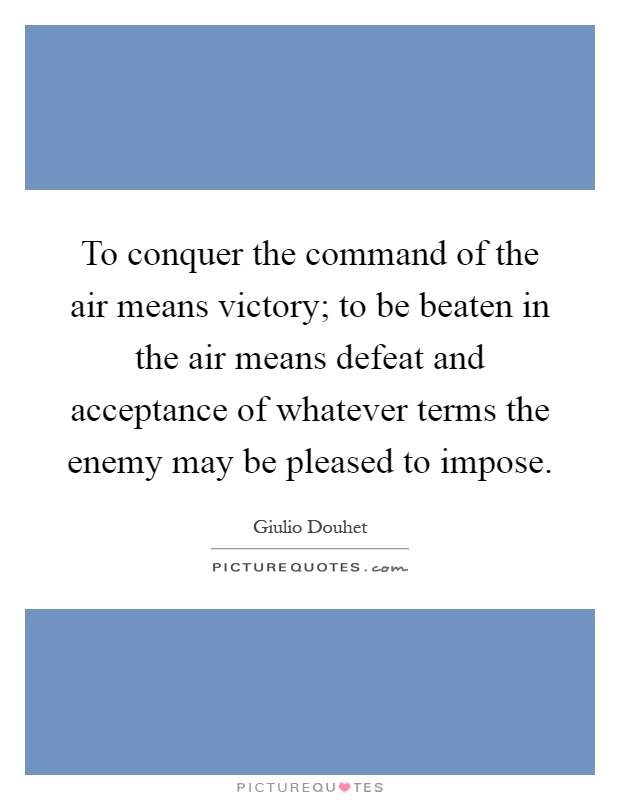 To conquer the command of the air means victory; to be beaten in the air means defeat and acceptance of whatever terms the enemy may be pleased to impose Picture Quote #1