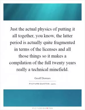 Just the actual physics of putting it all together, you know, the latter period is actually quite fragmented in terms of the licenses and all those things so it makes a compilation of the full twenty years really a technical minefield Picture Quote #1