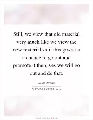 Still, we view that old material very much like we view the new material so if this gives us a chance to go out and promote it then, yes we will go out and do that Picture Quote #1