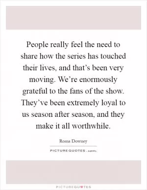 People really feel the need to share how the series has touched their lives, and that’s been very moving. We’re enormously grateful to the fans of the show. They’ve been extremely loyal to us season after season, and they make it all worthwhile Picture Quote #1