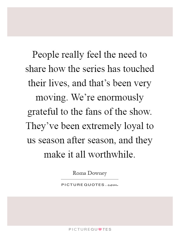 People really feel the need to share how the series has touched their lives, and that's been very moving. We're enormously grateful to the fans of the show. They've been extremely loyal to us season after season, and they make it all worthwhile Picture Quote #1