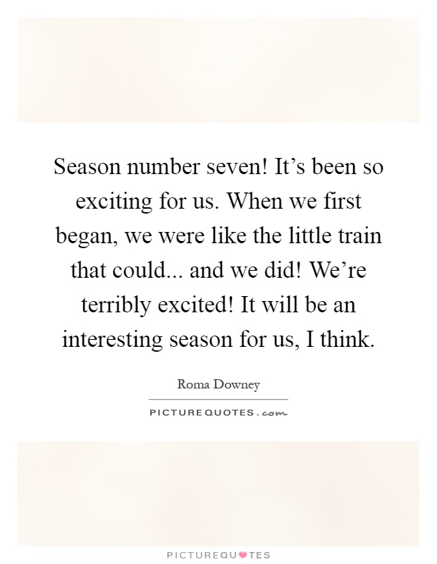 Season number seven! It's been so exciting for us. When we first began, we were like the little train that could... and we did! We're terribly excited! It will be an interesting season for us, I think Picture Quote #1