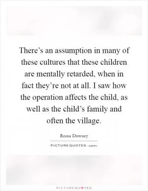 There’s an assumption in many of these cultures that these children are mentally retarded, when in fact they’re not at all. I saw how the operation affects the child, as well as the child’s family and often the village Picture Quote #1