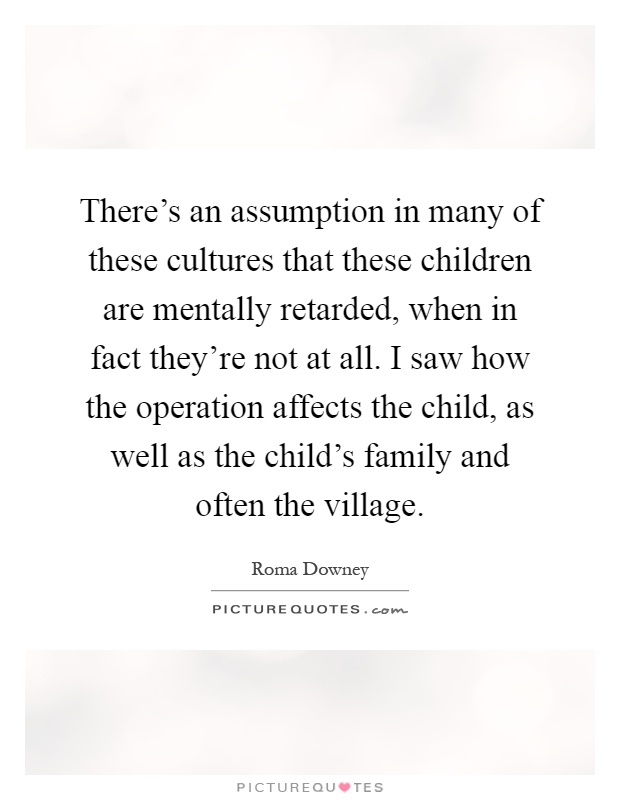 There's an assumption in many of these cultures that these children are mentally retarded, when in fact they're not at all. I saw how the operation affects the child, as well as the child's family and often the village Picture Quote #1