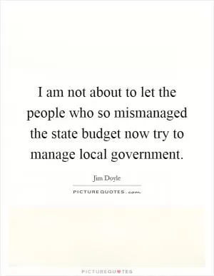 I am not about to let the people who so mismanaged the state budget now try to manage local government Picture Quote #1